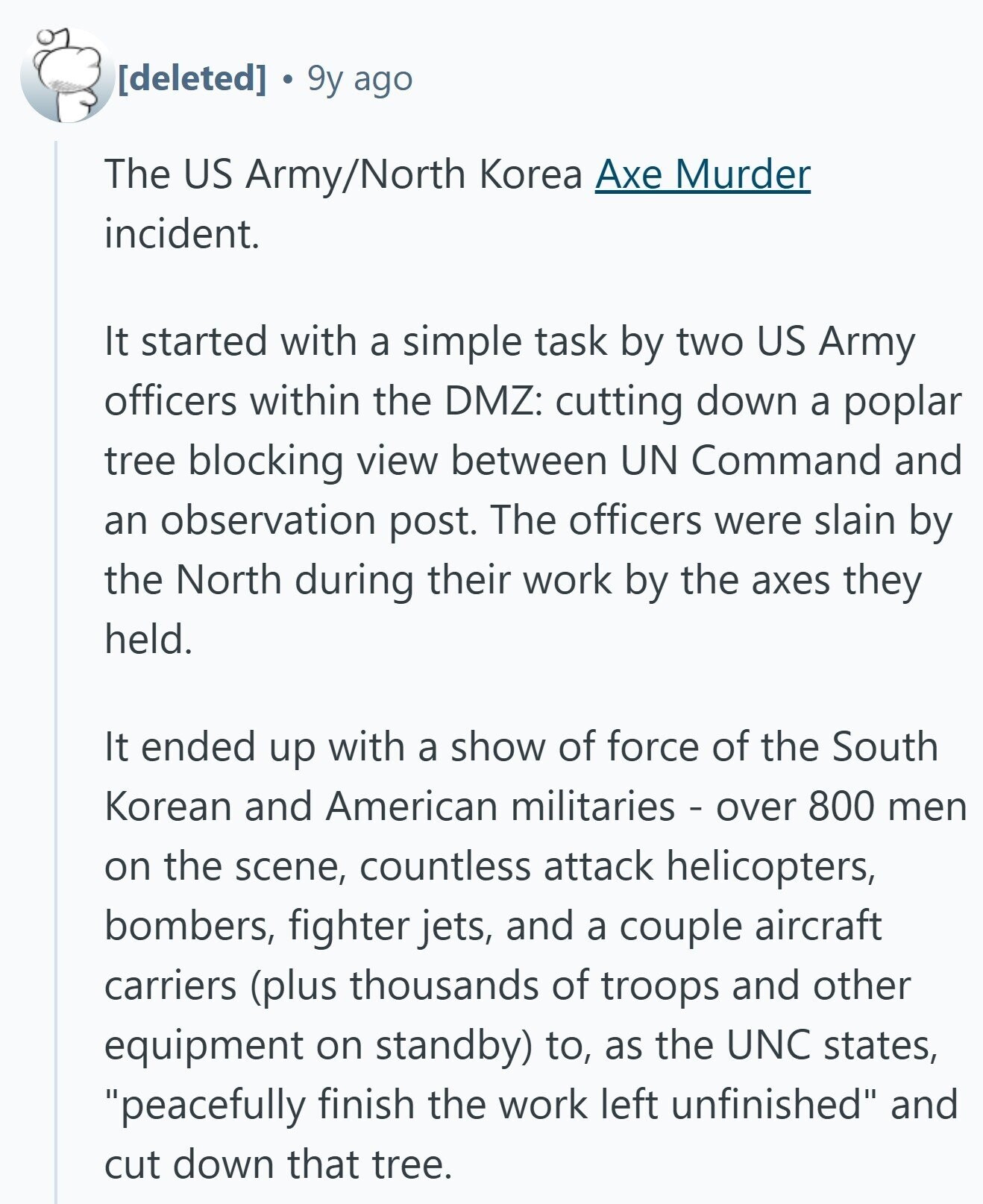 9y ago The US Army/North Korea Axe Murder incident. It started with a simple task by two US Army officers within the DMZ: cutting down a poplar tree blocking view between UN Command and an observation post. The officers were slain by the North during their work by the axes they held. It ended up with a show of force of the South Korean and American militaries - over 800 men on the scene, countless attack helicopters, bombers, fighter jets, and a couple aircraft carriers (plus thousands of troops and other equipment on standby) to, as the UNO states, peacefully finish
