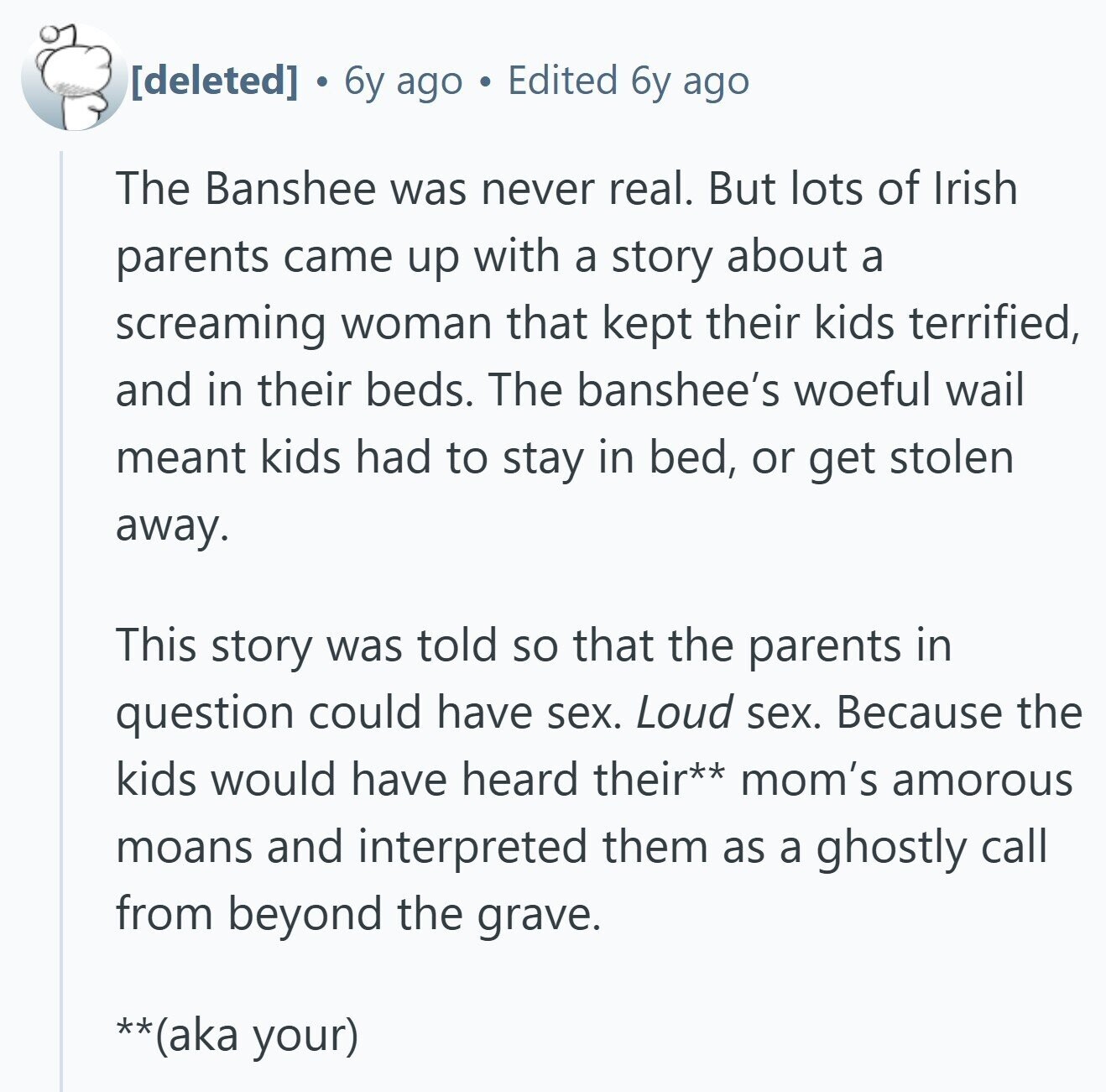  . 6y ago Edited 6y ago The Banshee was never real. But lots of Irish parents came up with a story about a screaming woman that kept their kids terrified, and in their beds. The banshee's woeful wail meant kids had to stay in bed, or get stolen away. This story was told so that the parents in question could have sex. Loud sex. Because the kids would have heard their** mom's amorous moans and interpreted them as a ghostly call from beyond the grave. **(aka your) 