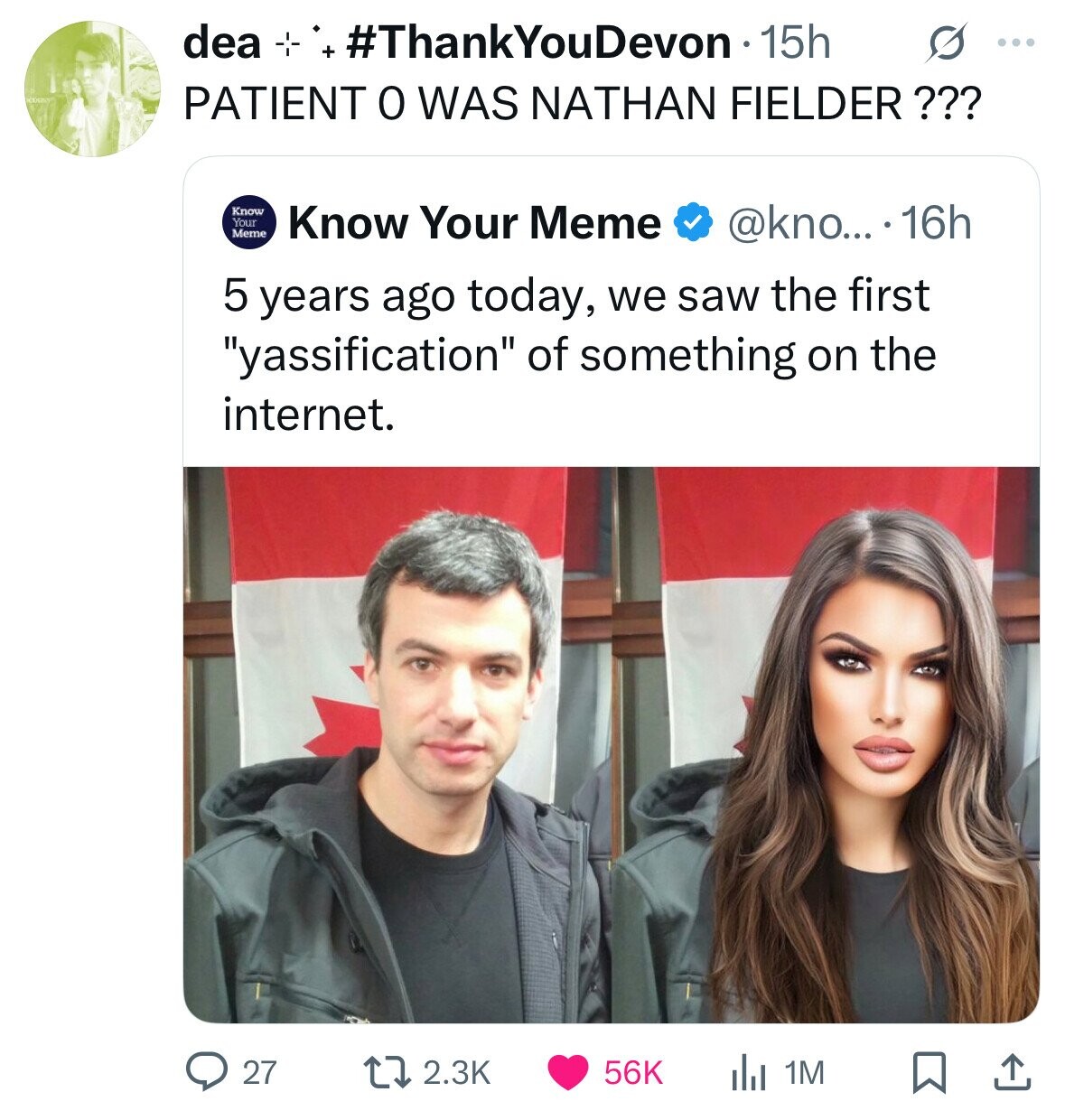 idea -*- #ThankYouDevon 15h ... PATIENT 0 WAS NATHAN FIELDER??? Know Your Meme Know Your Meme @kno... 16h 5 years ago today, we saw the first yassification of something on the internet. 27 2.3K 56K 1M 