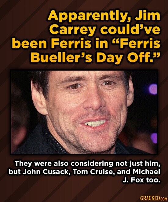 Apparently, Jim Carrey could've been Ferris in Ferris Bueller's Day Off. They were also considering not just him, but John Cusack, Tom Cruise, and Michael J. Fox too. CRACKED.COM