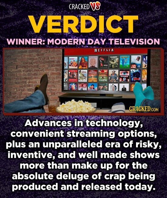 CRACKED VS VERDICT WINNER: MODERN DAY TELEVISION NCIFLIA - CRACKED.COM Advances in technology, convenient streaming options, plus an unparalleled era of risky, inventive, and well made shows more than make up for the absolute deluge of crap being produced and released today.