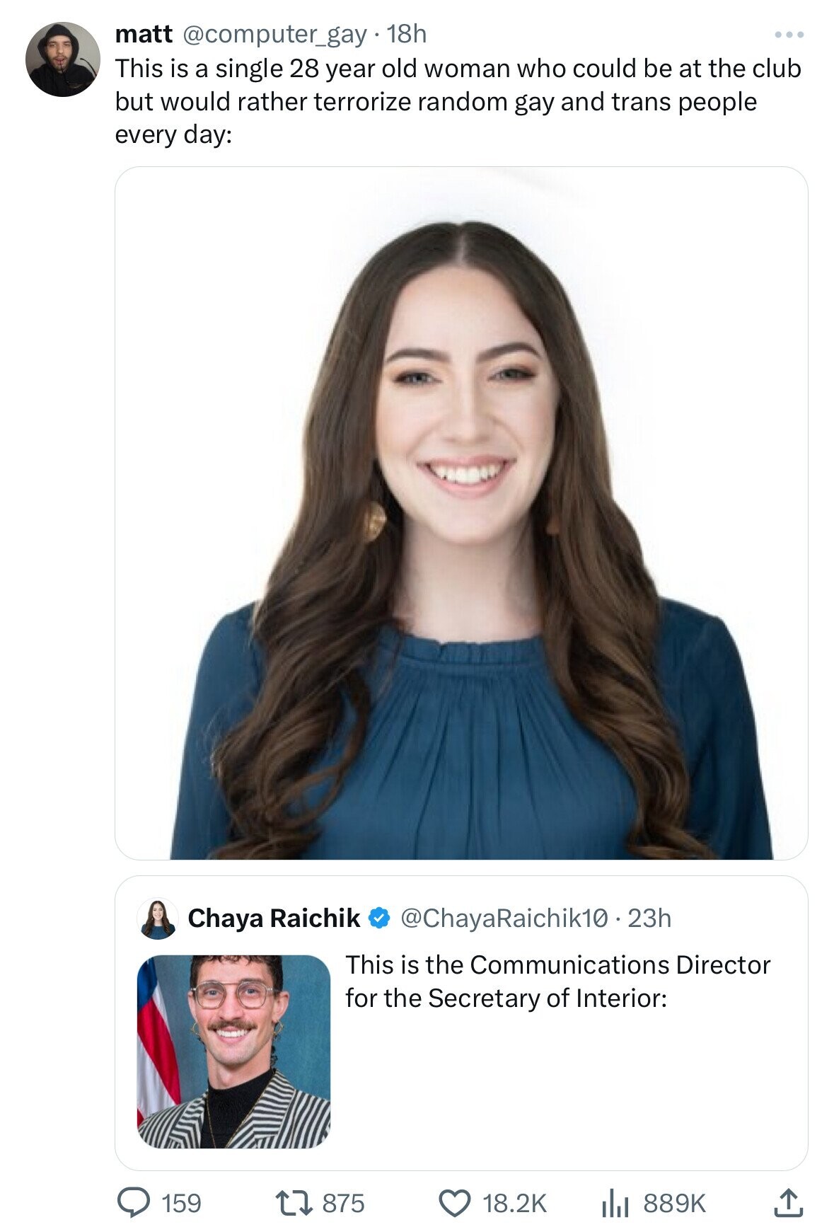 matt @computer_gay. 18h This is a single 28 year old woman who could be at the club but would rather terrorize random gay and trans people every day: Chaya Raichik @ChayaRaichik10.23h This is the Communications Director for the Secretary of Interior: 159 875 18.2K 889K