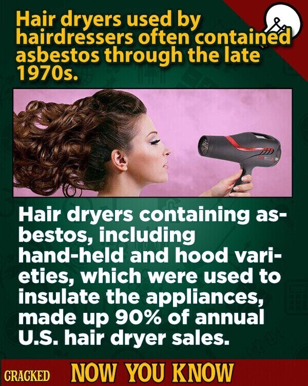 Hair dryers used by hairdressers often contained asbestos through the late 1970s. Hair dryers containing as- bestos, including hand-held and hood vari- eties, which were used to insulate the appliances, made up 90% of annual U.S. hair dryer sales. CRACKED NOW YOU KNOW