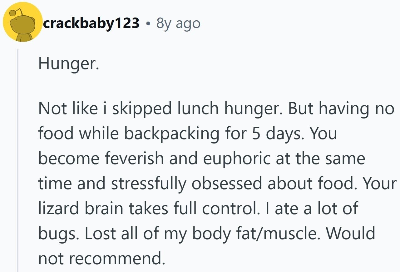 crackbaby123 . 8y ago Hunger. Not like i skipped lunch hunger. But having no food while backpacking for 5 days. You become feverish and euphoric at the same time and stressfully obsessed about food. Your lizard brain takes full control. I ate a lot of bugs. Lost all of my body fat/muscle. Would not recommend.