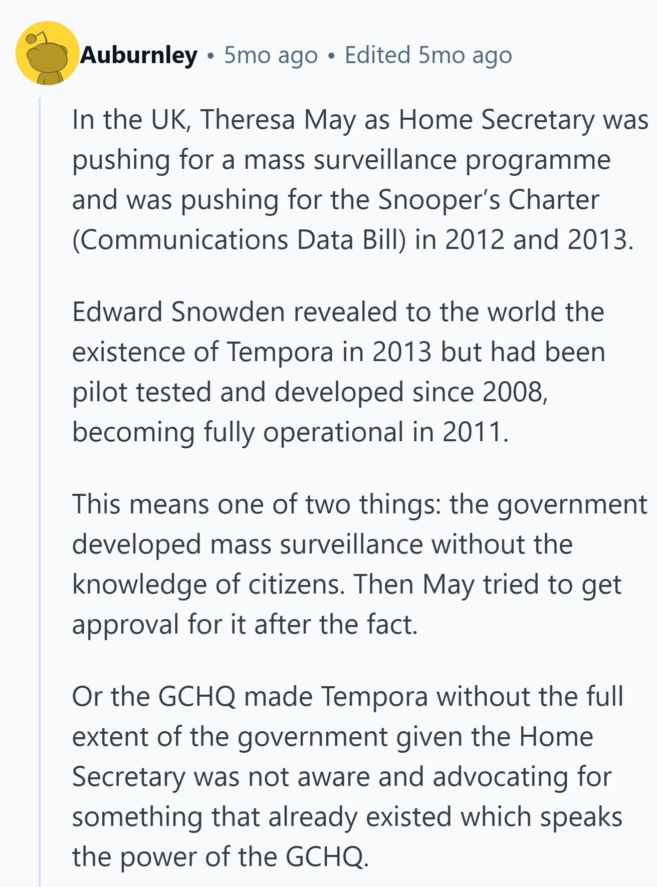 Auburnley 5mo ago Edited 5mo ago In the UK, Theresa May as Home Secretary was pushing for a mass surveillance programme and was pushing for the Snooper's Charter (Communications Data Bill) in 2012 and 2013. Edward Snowden revealed to the world the existence of Tempora in 2013 but had been pilot tested and developed since 2008, becoming fully operational in 2011. This means one of two things: the government developed mass surveillance without the knowledge of citizens. Then May tried to get approval for it after the fact. Or the GCHQ made Tempora without the full extent of the government