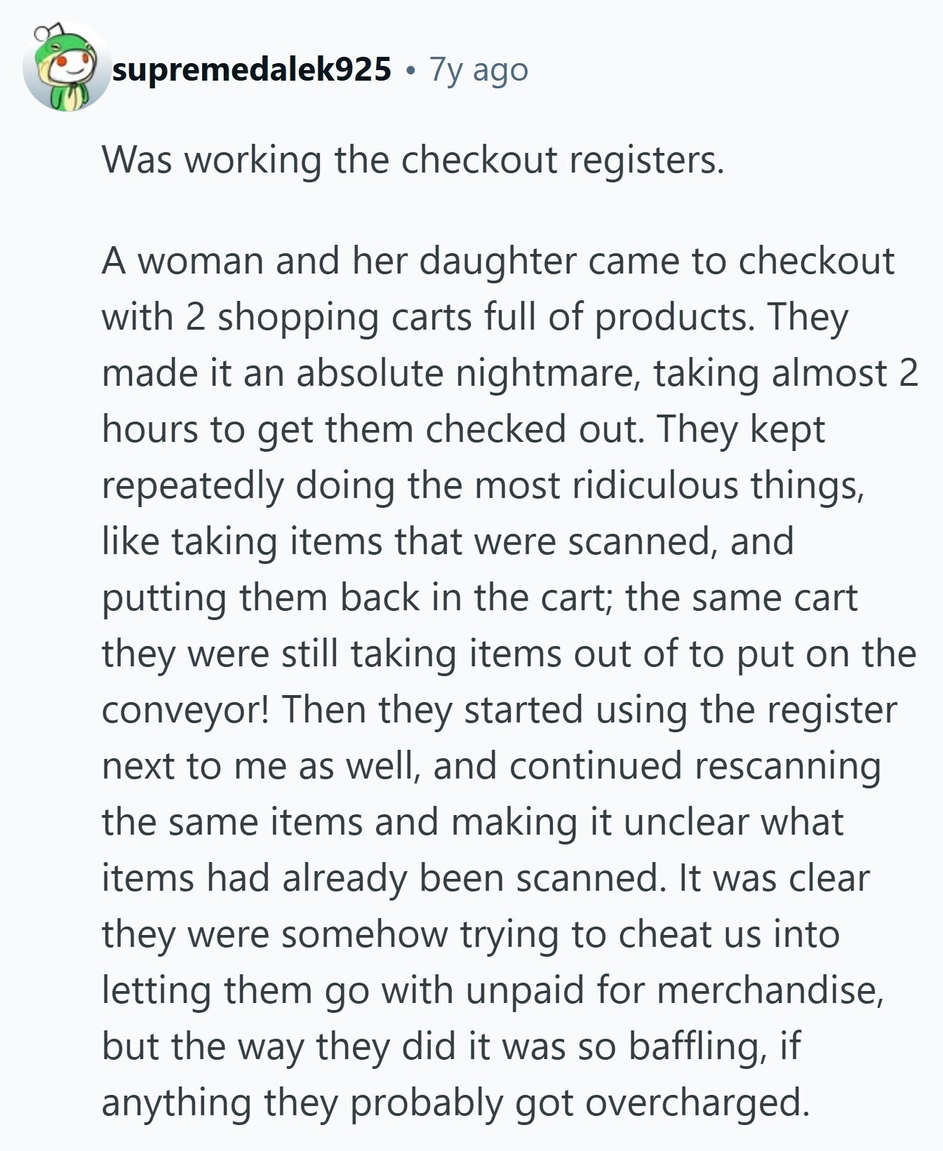 supremedalek925 7y ago Was working the checkout registers. A woman and her daughter came to checkout with 2 shopping carts full of products. They made it an absolute nightmare, taking almost 2 hours to get them checked out. They kept repeatedly doing the most ridiculous things, like taking items that were scanned, and putting them back in the cart; the same cart they were still taking items out of to put on the conveyor! Then they started using the register next to me as well, and continued rescanning the same items and making it unclear what items had already been
