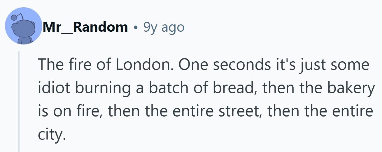 Mr_Random . 9y ago The fire of London. One seconds it's just some idiot burning a batch of bread, then the bakery is on fire, then the entire street, then the entire city.