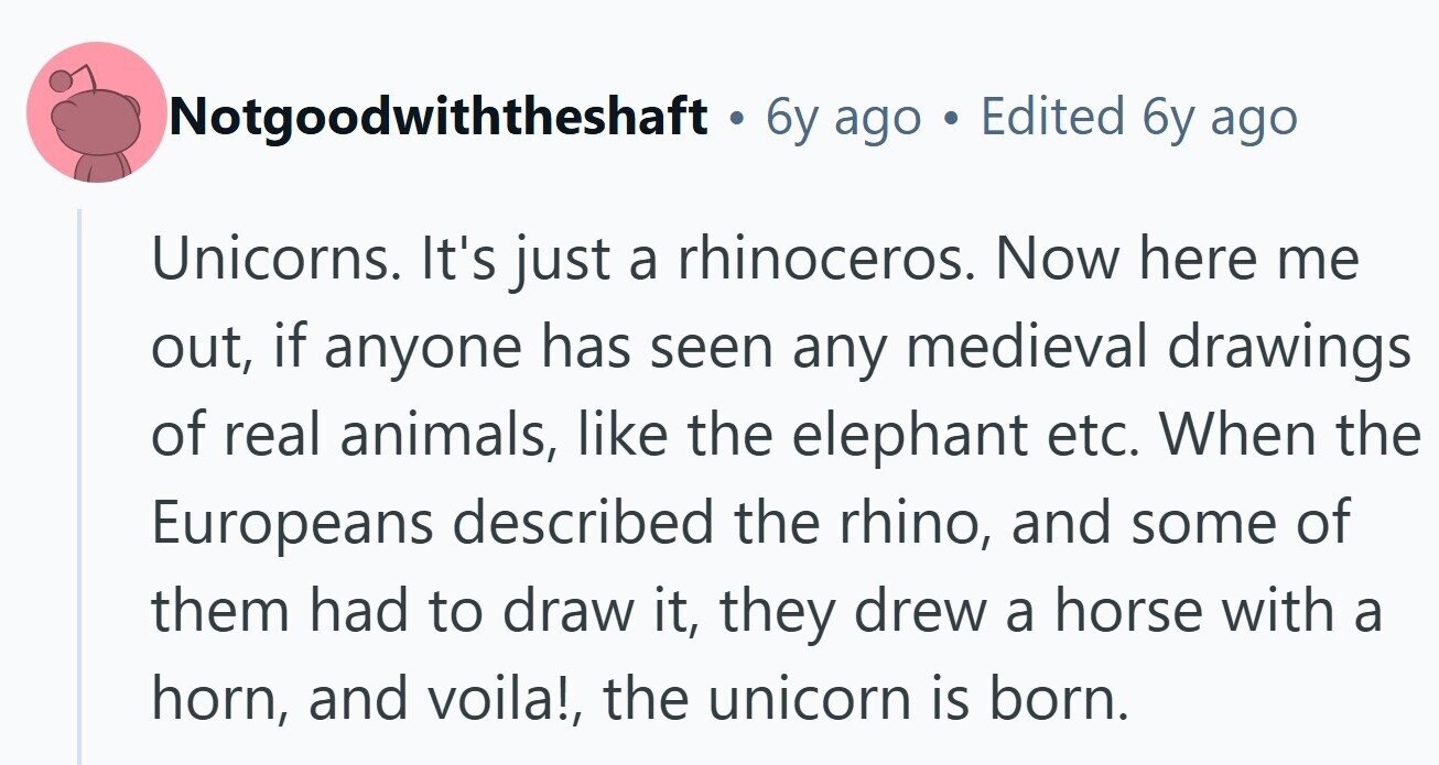 Notgoodwiththeshaft . 6y ago Edited 6y ago Unicorns. It's just a rhinoceros. Now here me out, if anyone has seen any medieval drawings of real animals, like the elephant etc. When the Europeans described the rhino, and some of them had to draw it, they drew a horse with a horn, and voila!, the unicorn is born. 