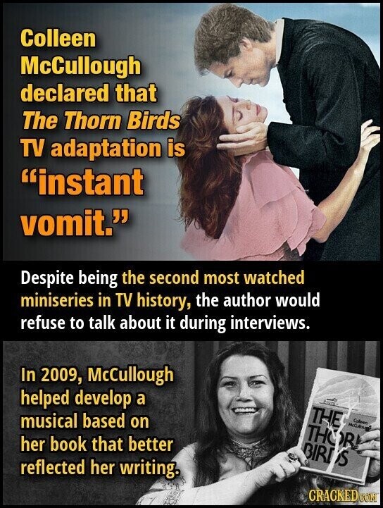 Colleen McCullough declared that The Thorn Birds TV adaptation is instant vomit. Despite being the second most watched miniseries in TV history, the author would refuse to talk about it during interviews. In 2009, McCullough helped develop a THE musical based on Colleen THOR! her book that better BIRDS reflected her writing. CRACKED CON