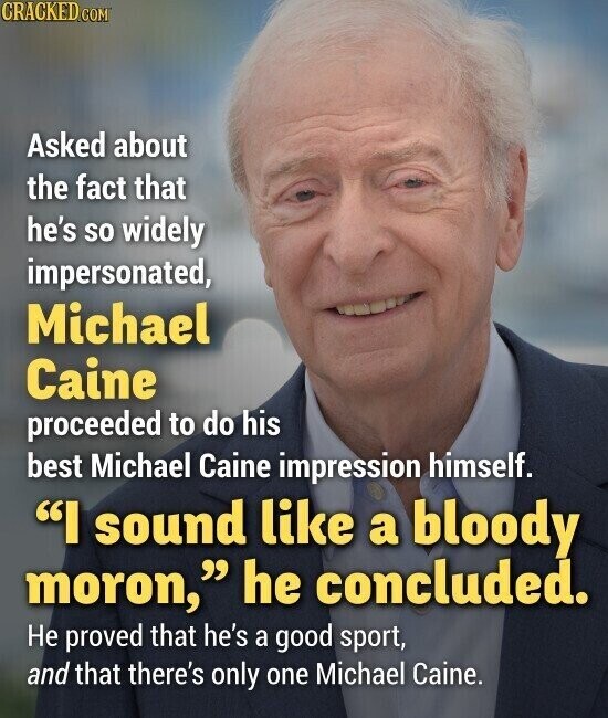 CRACKED.COM Asked about the fact that he's so widely impersonated, Michael Caine proceeded to do his best Michael Caine impression himself. I sound like a bloody moron, he concluded. Не proved that he's a good sport, and that there's only one Michael Caine.