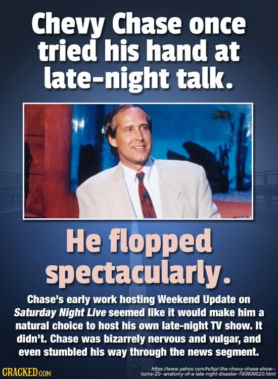 Chevy Chase once tried his hand at late-night talk. Не flopped spectacularly. Chase's early work hosting Weekend Update on Saturday Night Live seemed like it would make him a natural choice to host his own late-night TV show. It didn't. Chase was bizarrely nervous and vulgar, and even stumbled his way through the news segment. https://www. yahoo.com/tv/bp/-the-chevy-chase-show-- CRACKED.COM turns-20--anatomy-of-a-late-night-disaster-190909520.html