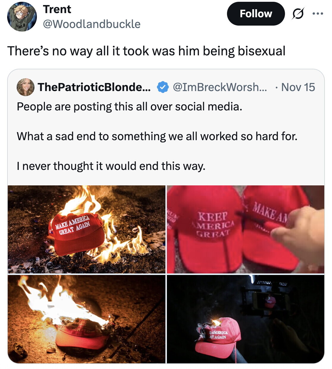 Trent Follow ... @Woodlandbuckle WLE There's no way all it took was him being bisexual ThePatrioticBlonde... @ImBreckWorsh... Nov 15 People are posting this all over social media. What a sad end to something we all worked so hard for. I never thought it would end this way. MAKEAM RUM 020 KEEP BBG AMERICA MAKE AMERICA GREAT AGAIN GREAT EMMRRICA AT AGAIN