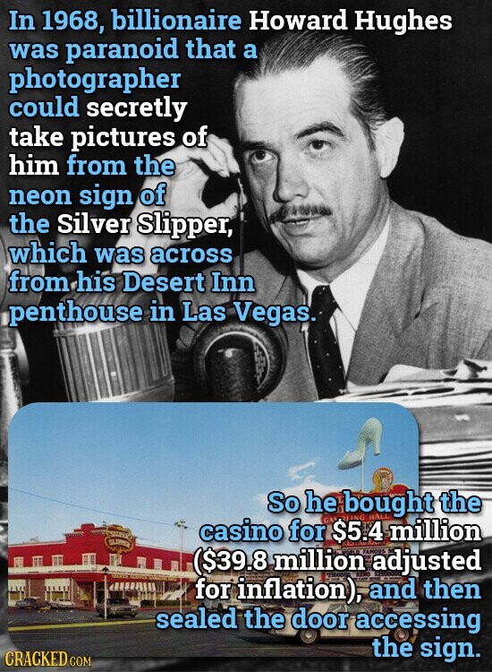 In 1968, billionaire Howard Hughes was paranoid that a photographer could secretly take pictures of him from the neon sign of the Silver Slipper, which was across from his Desert Inn penthouse in Las Vegas. So he bought HAL the SILVES casino for GA $5.4 ING million SLIPPER ($39.8 million adjusted FAMOUS for inflation), and - then sealed the door accessing the sign. CRACKED COM
