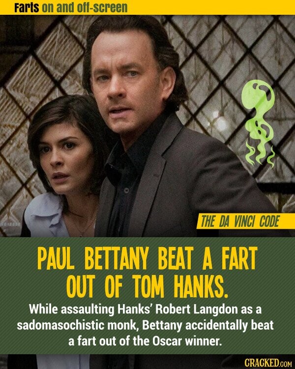 Farts on and off-screen THE DA VINCI CODE PAUL BETTANY BEAT A FART OUT OF TOM HANKS. While assaulting Hanks' Robert Langdon as a sadomasochistic monk, Bettany accidentally beat a fart out of the Oscar winner. CRACKED.COM
