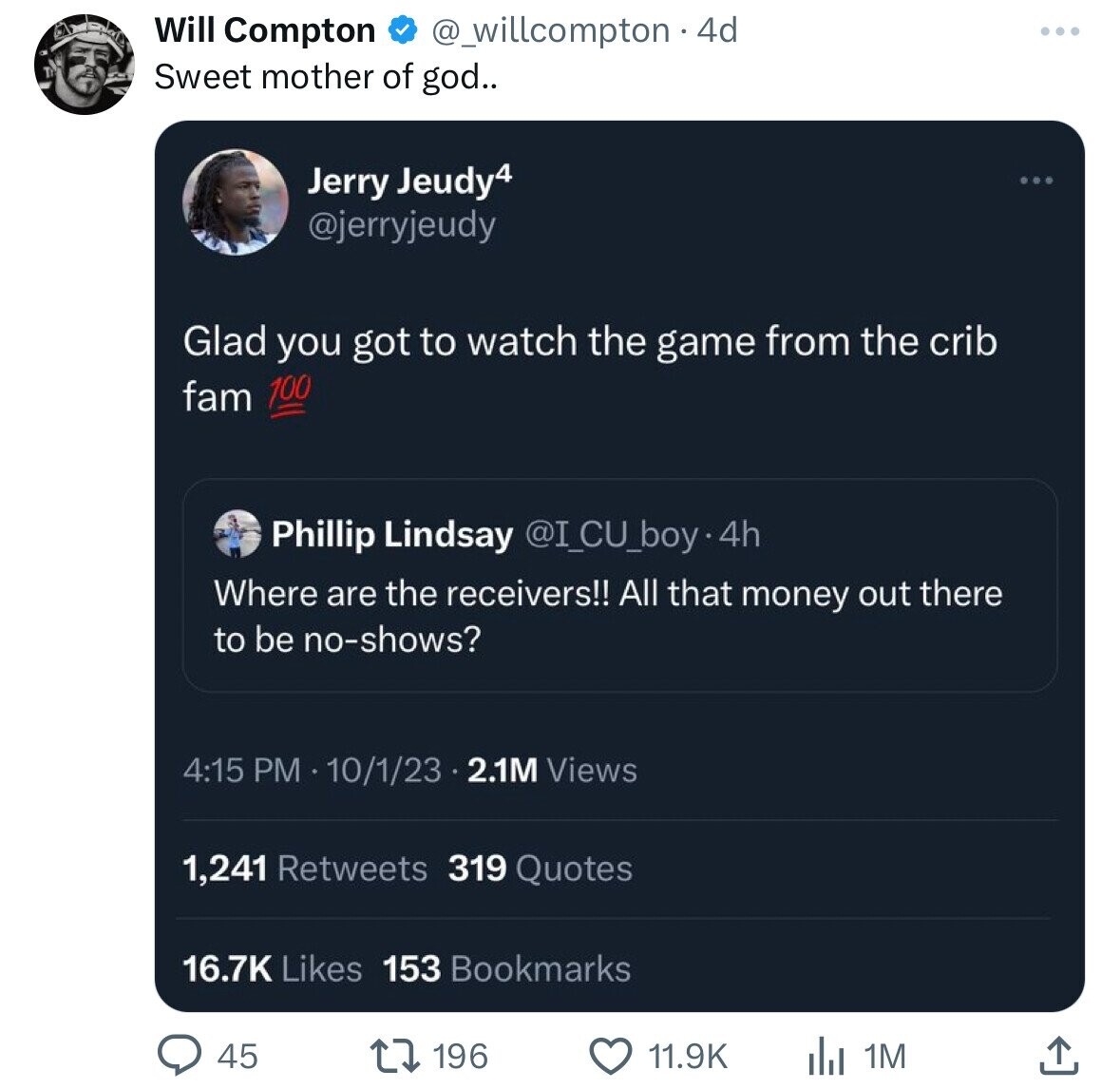 Will Compton @_willcompton . 4d Sweet mother of god.. Jerry Jeudy4 @jerryjeudy Glad you got to watch the game from the crib 100 fam Phillip Lindsay @I_CU_boy.4h Where are the receivers!! All that money out there to be no-shows? 4:15 PM 10/1/23 2.1M Views 1,241 Retweets 319 Quotes 16.7K Likes 153 Bookmarks 196 45 11.9K 1M