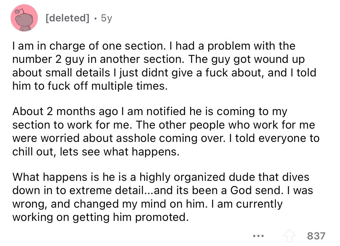 [deleted] 5y I am in charge of one section. I had a problem with the number 2 guy in another section. The guy got wound up about small details I just didnt give a fuck about, and I told him to fuck off multiple times. About 2 months ago I am notified he is coming to my section to work for me. The other people who work for me were worried about asshole coming over. I told everyone to chill out, lets see what happens. What happens is he is a highly organized dude that dives down in to extreme 