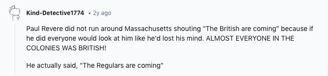 Kind-Detective1774 2y ago Paul Revere did not run around Massachusetts shouting The British are coming because if he did everyone would look at him like he'd lost his mind. ALMOST EVERYONE IN THE COLONIES WAS BRITISH! Не actually said, The Regulars are coming