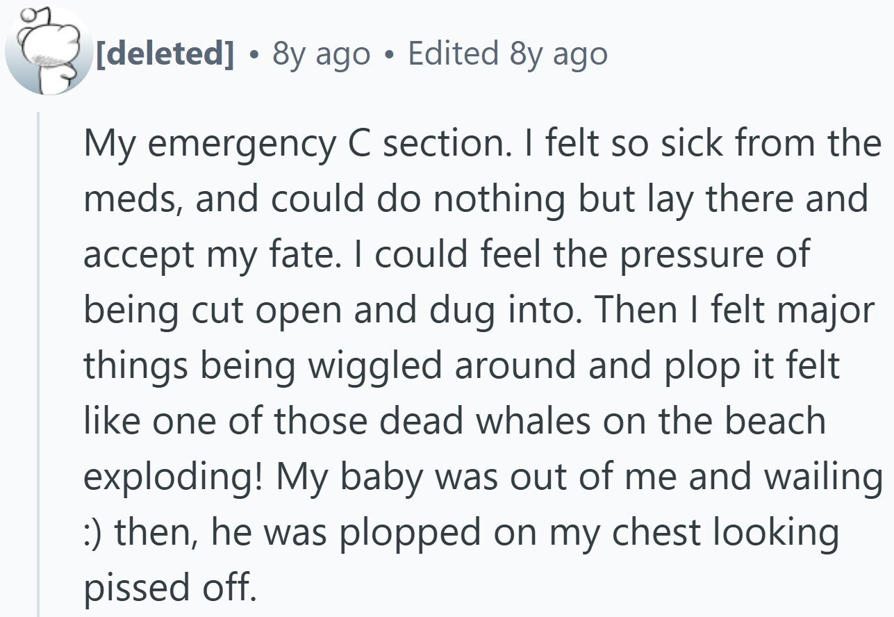 . 8y ago Edited 8y ago My emergency С section. I felt so sick from the meds, and could do nothing but lay there and accept my fate. I could feel the pressure of being cut open and dug into. Then I felt major things being wiggled around and plop it felt like one of those dead whales on the beach exploding! My baby was out of me and wailing :) then, he was plopped on my chest looking pissed off.