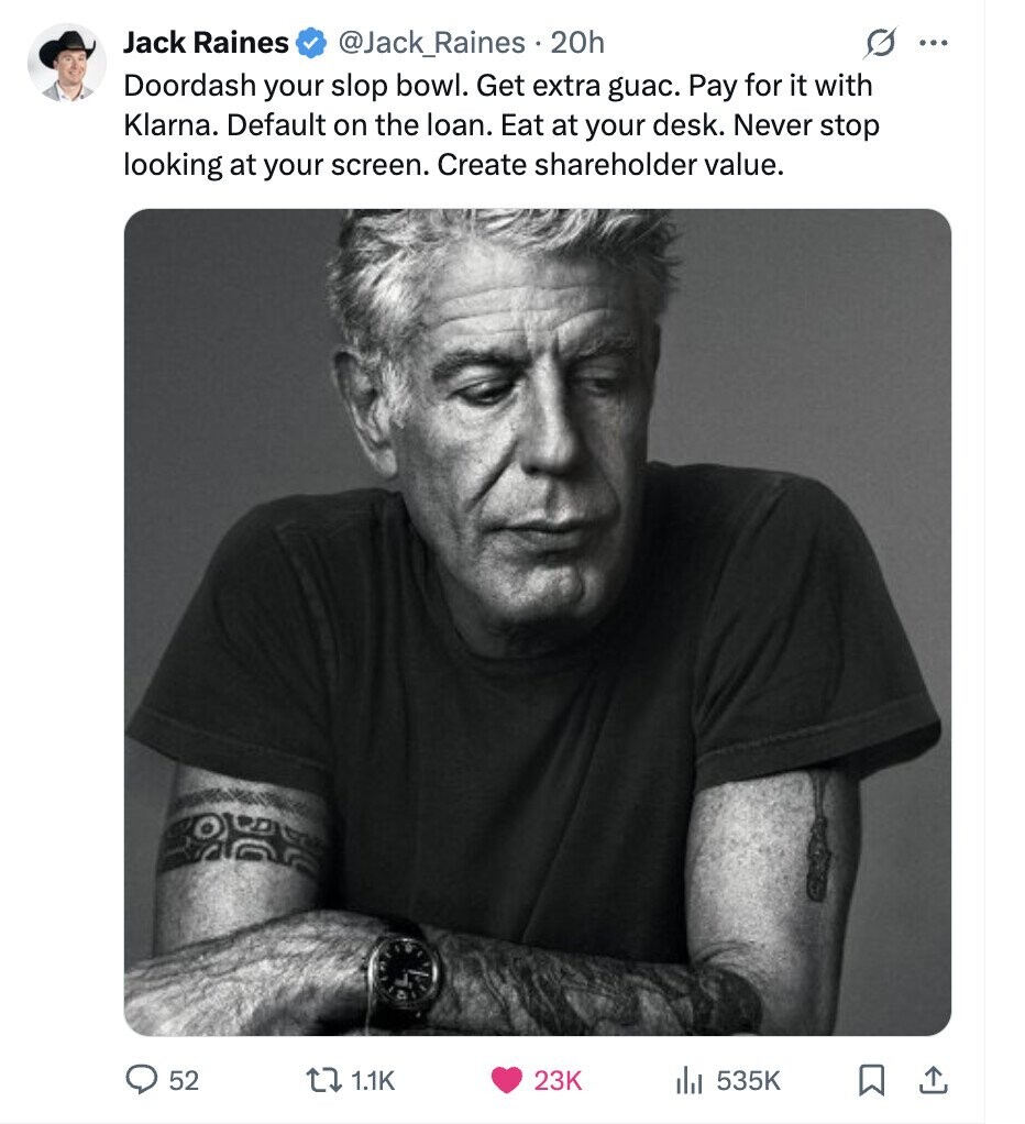 Jack Raines @Jack_Raines 20h G ... Doordash your slop bowl. Get extra guac. Pay for it with Klarna. Default on the loan. Eat at your desk. Never stop looking at your screen. Create shareholder value. 52 1.1K 23K 535K