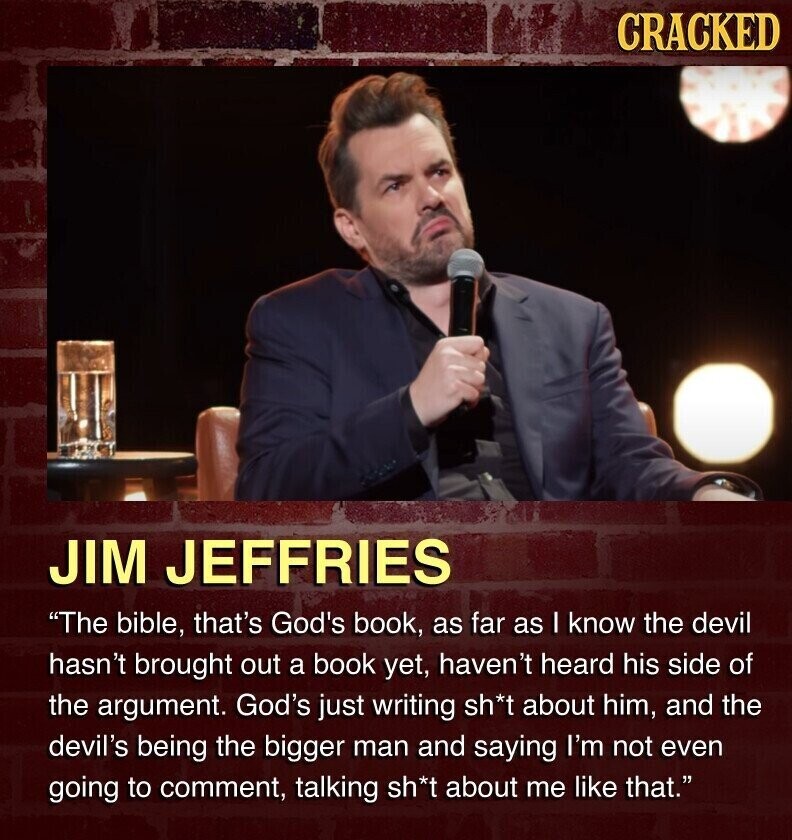 CRACKED JIM JEFFRIES The bible, that's God's book, as far as I know the devil hasn't brought out a book yet, haven't heard his side of the argument. God's just writing sh*t about him, and the devil's being the bigger man and saying I'm not even going to comment, talking sh*t about me like that.