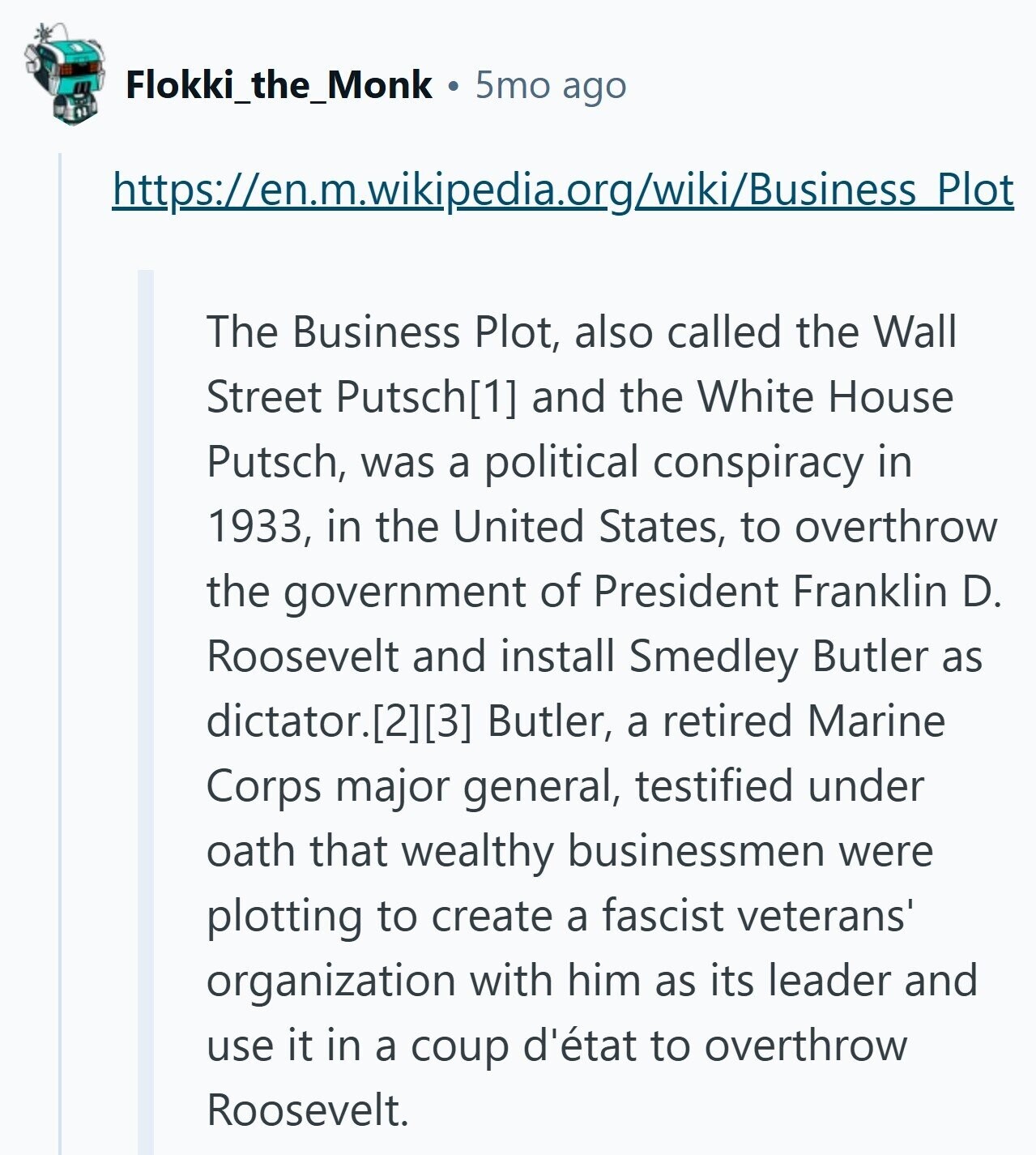 Flokki_the_Monk 5mo ago https://en.m.wikipedia.org/wiki/Business Plot The Business Plot, also called the Wall Street Putsch and the White House Putsch, was a political conspiracy in 1933, in the United States, to overthrow the government of President Franklin D. Roosevelt and install Smedley Butler as dictator. Butler, a retired Marine Corps major general, testified under oath that wealthy businessmen were plotting to create a fascist veterans' organization with him as its leader and use it in a coup d'état to overthrow Roosevelt.