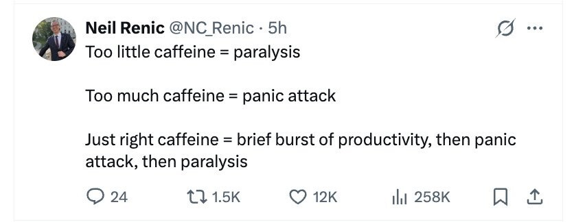 Neil Renic @NC_Renic • . 5h ... Too little caffeine = paralysis Too much caffeine = panic attack Just right caffeine = brief burst of productivity, then panic attack, then paralysis 24 1.5K 12K 258K
