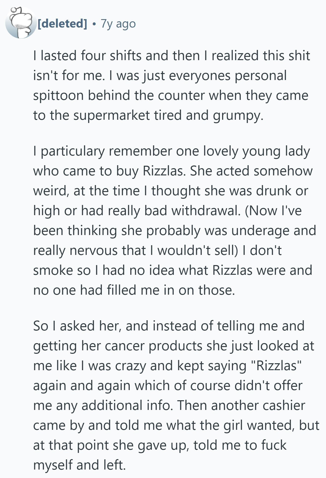 7y ago I lasted four shifts and then | realized this shit isn't for me. I was just everyones personal spittoon behind the counter when they came to the supermarket tired and grumpy. I particulary remember one lovely young lady who came to buy Rizzlas. She acted somehow weird, at the time I thought she was drunk or high or had really bad withdrawal. (Now I've been thinking she probably was underage and really nervous that I wouldn't sell) I don't smoke so I had no idea what Rizzlas were and no one had filled me in on those.