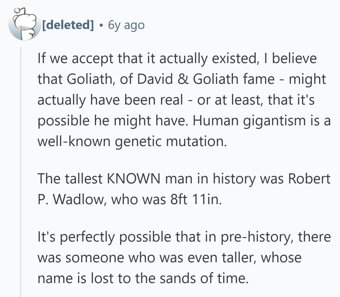  a 6y ago If we accept that it actually existed, I believe that Goliath, of David & Goliath fame - might actually have been real - or at least, that it's possible he might have. Human gigantism is a well-known genetic mutation. The tallest KNOWN man in history was Robert P. Wadlow, who was 8ft 11in. It's perfectly possible that in pre-history, there was someone who was even taller, whose name is lost to the sands of time. 