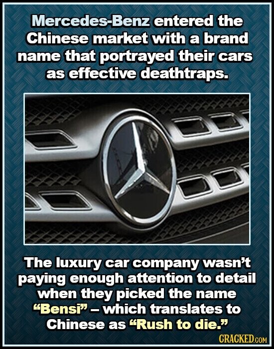 Mercedes-Benz entered the Chinese market with a brand name that portrayed their cars as effective deathtraps. The luxury car company wasn't paying enough attention to detail when they picked the name Bensi-which translates to Chinese as Rush to die. CRACKED.COM