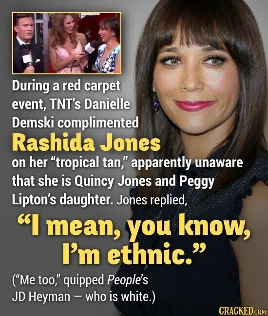 During a red carpet event, TNT's Danielle Demski complimented Rashida Jones on her tropical tan, apparently unaware that she is Quincy Jones and Peggy Lipton's daughter. Jones replied, I mean, you know, I'm ethnic. (Me too, quipped People's JD Heyman - who is white.) CRACKED.COM