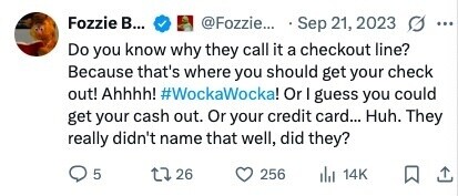 Fozzie В... @Fozzie... • Sep 21, 2023 O ... Do you know why they call it a checkout line? Because that's where you should get your check out! Ahhhh! #WockaWocka! Or I guess you could get your cash out. Or your credit card... Huh. They really didn't name that well, did they? 5 26 256 14K 
