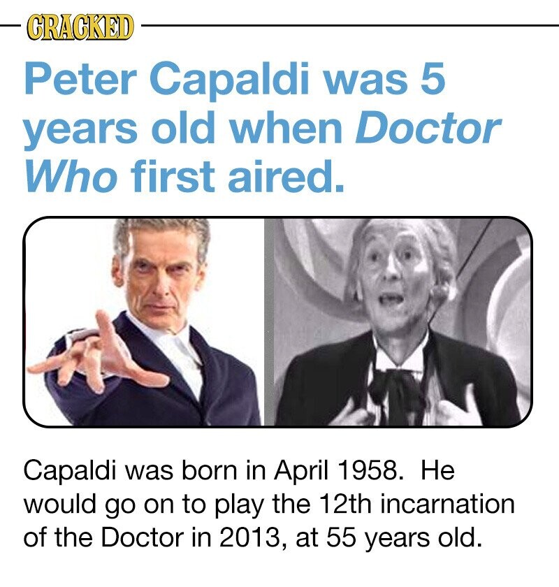 CRACKED Peter Capaldi was 5 years old when Doctor Who first aired. Capaldi was born in April 1958. Не would go on to play the 12th incarnation of the Doctor in 2013, at 55 years old.