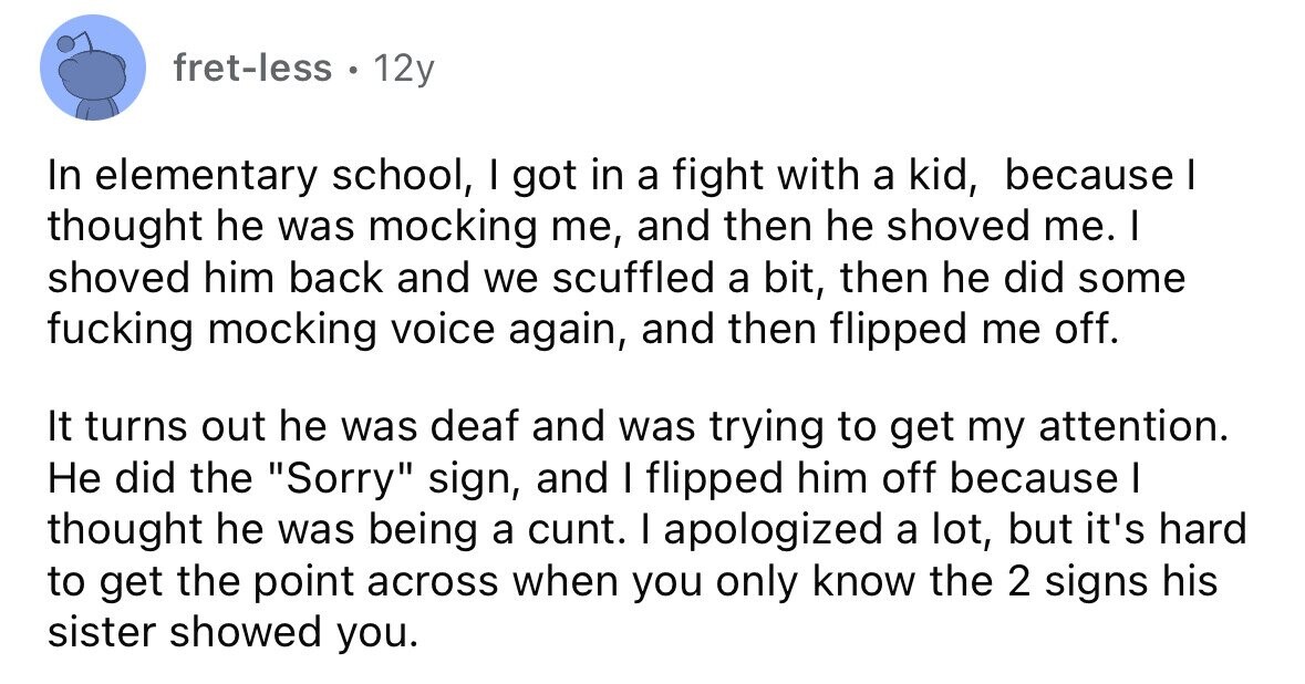 fret-less . 12y In elementary school, I got in a fight with a kid, because I thought he was mocking me, and then he shoved me. I shoved him back and we scuffled a bit, then he did some fucking mocking voice again, and then flipped me off. It turns out he was deaf and was trying to get my attention. Не did the Sorry sign, and I flipped him off because I thought he was being a cunt. I apologized a lot, but it's hard to get the point across when you only know the 2 signs his sister 