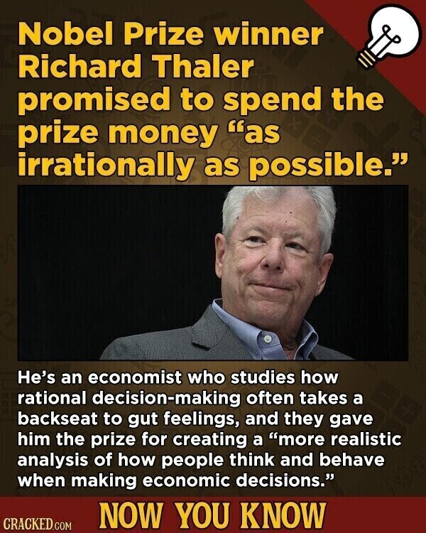 Nobel Prize winner Richard Thaler promised to spend the prize money as irrationally as possible. He's an economist who studies how rational decision-making often takes a backseat to gut feelings, and they gave him the prize for creating a more realistic analysis of how people think and behave when making economic decisions. NOW YOU KNOW CRACKED.COM