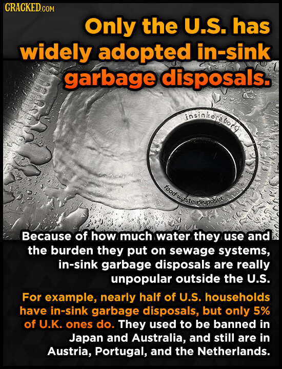 CRACKED.COM Only the U.S. has widely adopted in-sink garbage disposals. insinkerabord food waste disposer Because of how much water they use and the burden they put on sewage systems, in-sink garbage disposals are really unpopular outside the U.S. For example, nearly half of U.S. households have in-sink garbage disposals, but only 5% of U.K. ones do. They used to be banned in Japan and Australia, and still are in Austria, Portugal, and the Netherlands.