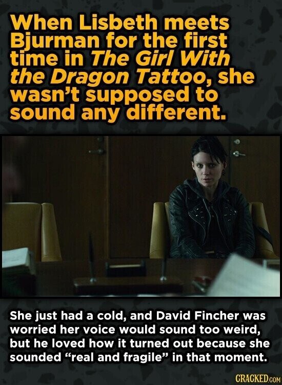 When Lisbeth meets Bjurman for the first time in The Girl With the Dragon Tattoo, she wasn't supposed to sound any different. She just had a cold, and David Fincher was worried her voice would sound too weird, but he loved how it turned out because she sounded real and fragile in that moment. CRACKED.COM
