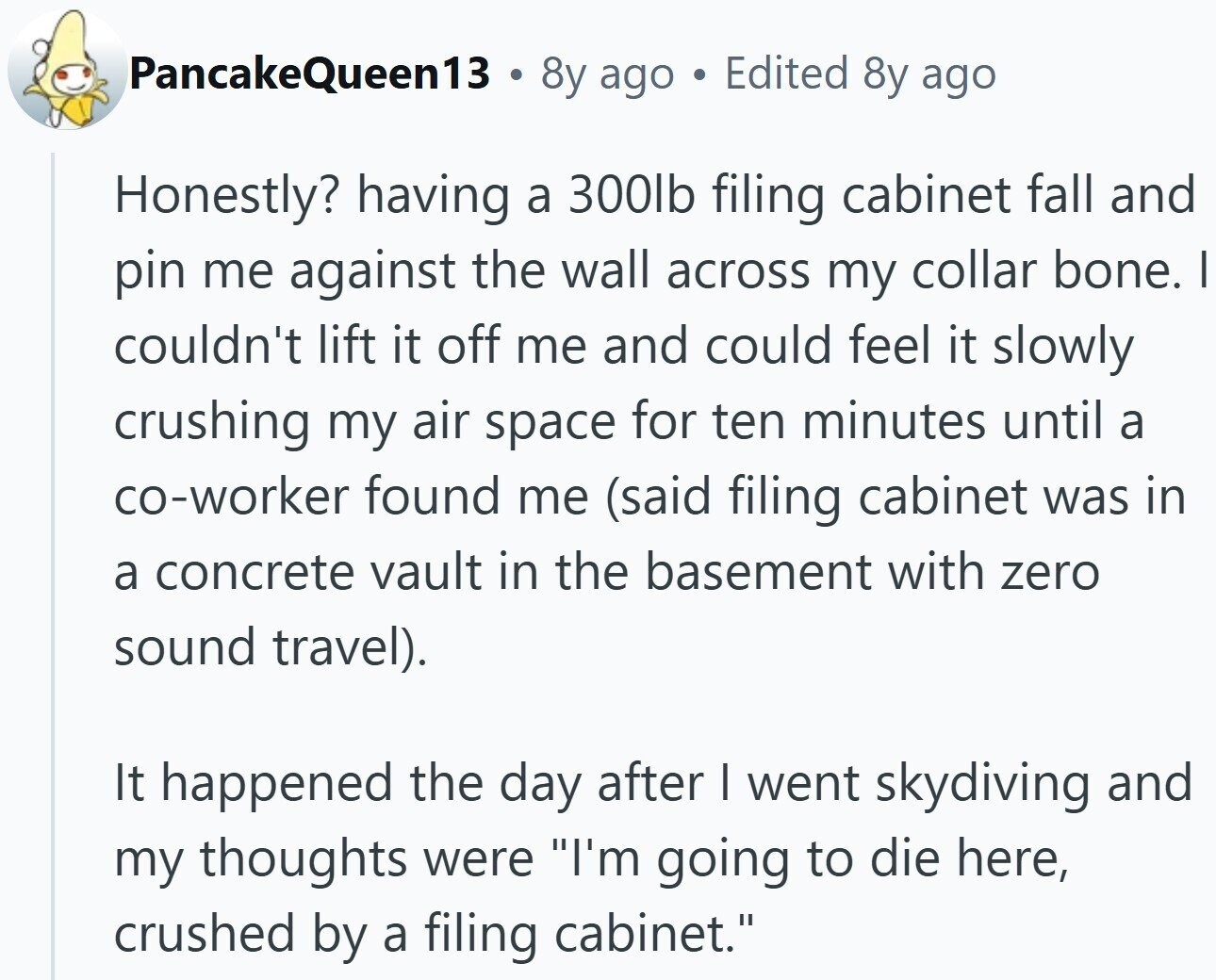PancakeQueen13 a 8y ago Edited 8y ago Honestly? having a 300lb filing cabinet fall and pin me against the wall across my collar bone. | couldn't lift it off me and could feel it slowly crushing my air space for ten minutes until a co-worker found me (said filing cabinet was in a concrete vault in the basement with zero sound travel). It happened the day after I went skydiving and my thoughts were I'm going to die here, crushed by a filing cabinet.