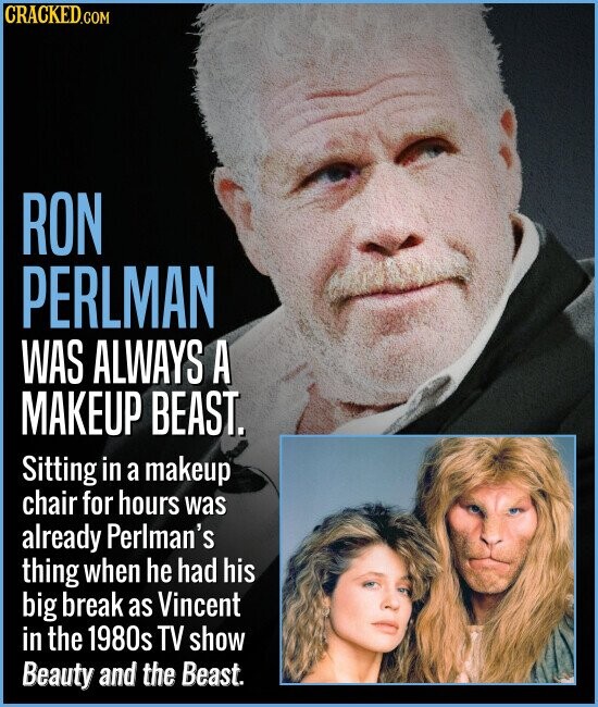 CRACKED.COM RON PERLMAN WAS ALWAYS A MAKEUP BEAST. Sitting in a makeup chair for hours was already Perlman's thing when he had his big break as Vincent in the 1980s TV show Beauty and the Beast.