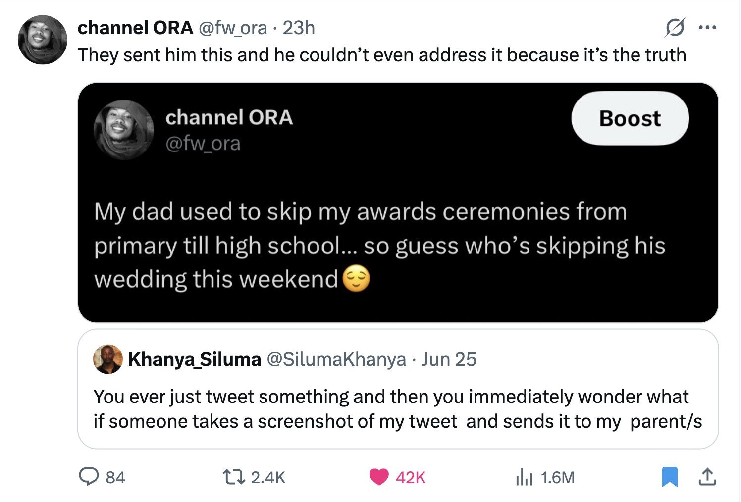 channel ORA @fw_ora 23h ... They sent him this and he couldn't even address it because it's the truth channel ORA Boost @fw_ora My dad used to skip my awards ceremonies from primary till high school... so guess who's skipping his wedding this weekend Khanya_Siluma @SilumaKhanya Jun 25 You ever just tweet something and then you immediately wonder what if someone takes a screenshot of my tweet and sends it to my parent/s 84 2.4K 42K del 1.6M