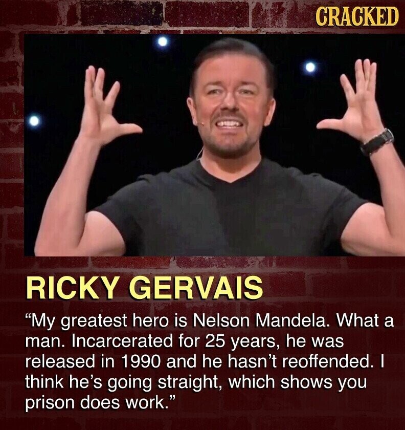 CRACKED RICKY GERVAIS My greatest hero is Nelson Mandela. What a man. Incarcerated for 25 years, he was released in 1990 and he hasn't reoffended. I think he's going straight, which shows you prison does work.