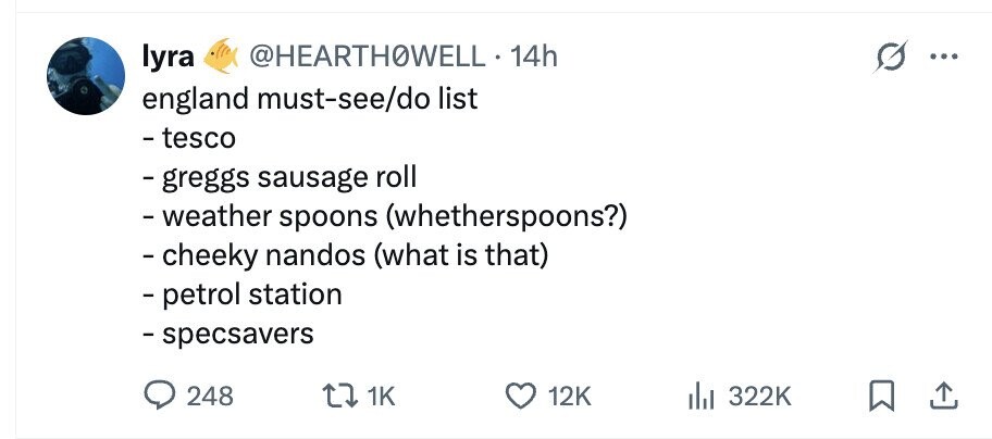 lyra @HEARTHOWELL 14h ... england must-see/do list - tesco - greggs sausage roll - weather spoons (whetherspoons?) - cheeky nandos (what is that) - petrol station - specsavers 248 1K 12K 322K