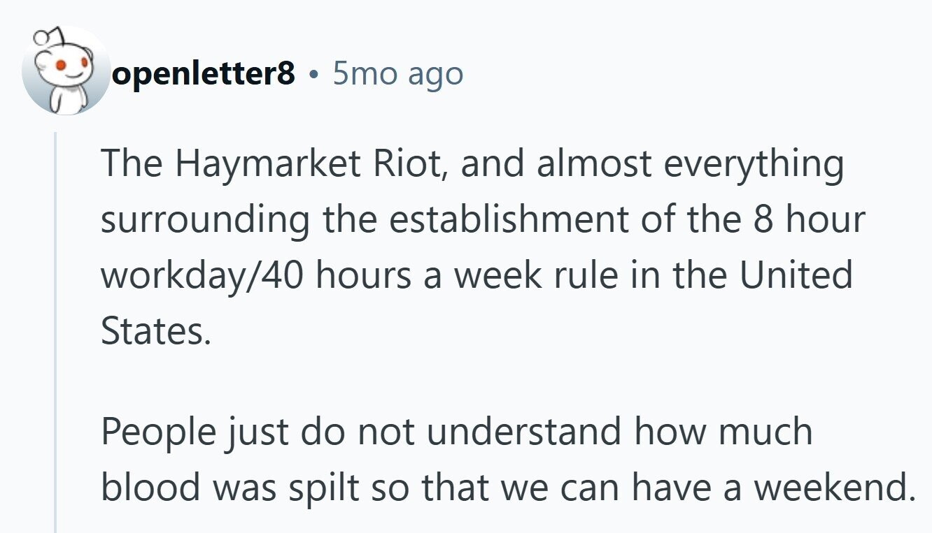 openletter8 . 5mo ago The Haymarket Riot, and almost everything surrounding the establishment of the 8 hour workday/40 hours a week rule in the United States. People just do not understand how much blood was spilt so that we can have a weekend.
