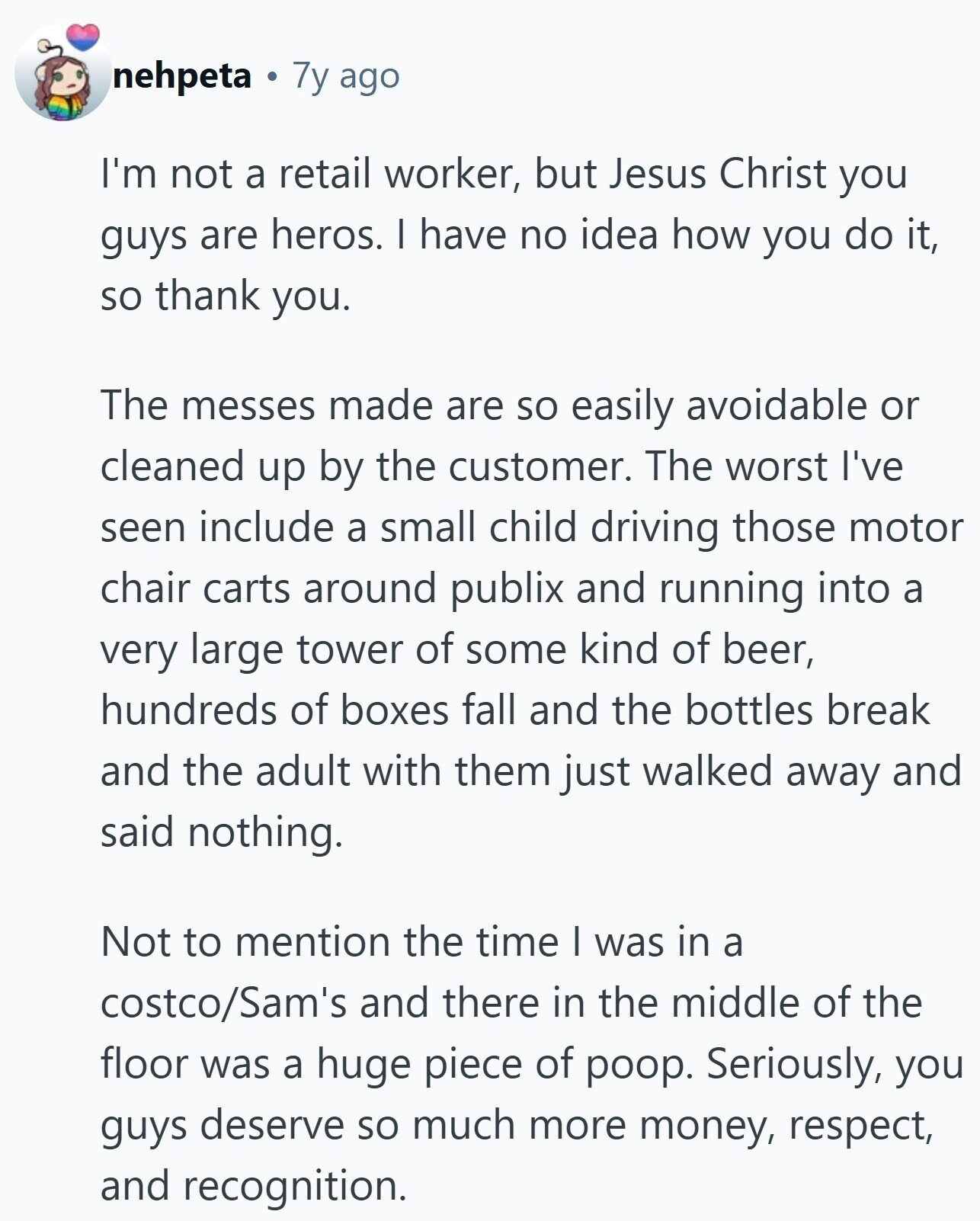 nehpeta 7y ago I'm not a retail worker, but Jesus Christ you guys are heros. I have no idea how you do it, so thank you. The messes made are so easily avoidable or cleaned up by the customer. The worst I've seen include a small child driving those motor chair carts around publix and running into a very large tower of some kind of beer, hundreds of boxes fall and the bottles break and the adult with them just walked away and said nothing. Not to mention the time I was in a costco/Sam's and there in the middle