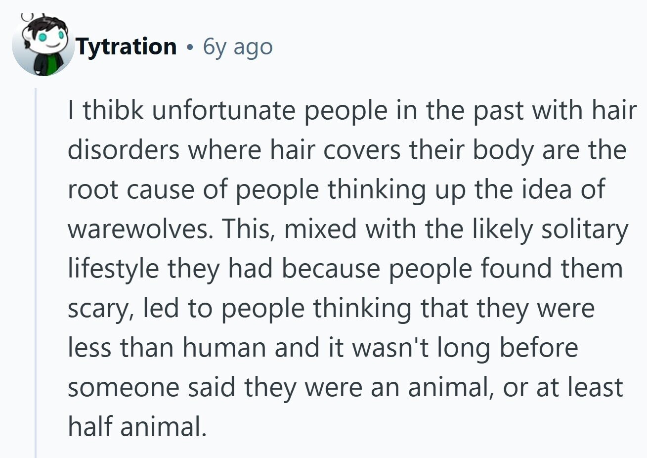 Tytration . 6y ago I thibk unfortunate people in the past with hair disorders where hair covers their body are the root cause of people thinking up the idea of warewolves. This, mixed with the likely solitary lifestyle they had because people found them scary, led to people thinking that they were less than human and it wasn't long before someone said they were an animal, or at least half animal. 
