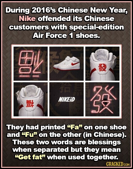 During 2016's Chinese New Year, Nike offended its Chinese customers with special-edition Air Force 1 shoes. 02 NIKEiD They had printed Fa on one shoe and Fu on the other (in Chinese). These two words are blessings when separated but they mean Get fat when used together. CRACKED.COM