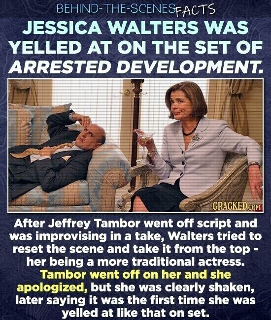 JESSICA WALTERS WAS SLOWASINEDS-3HL-ONIH39 YELLED AT ON THE SET OF ARRESTED DEVELOPMENT. CRACKED.COM After Jeffrey Tambor went off script and was improvising in a take, Walters tried to reset the scene and take it from the top - her being a more traditional actress. Tambor went off on her and she apologized, but she was clearly shaken, later saying it was the first time she was yelled at like that on set.