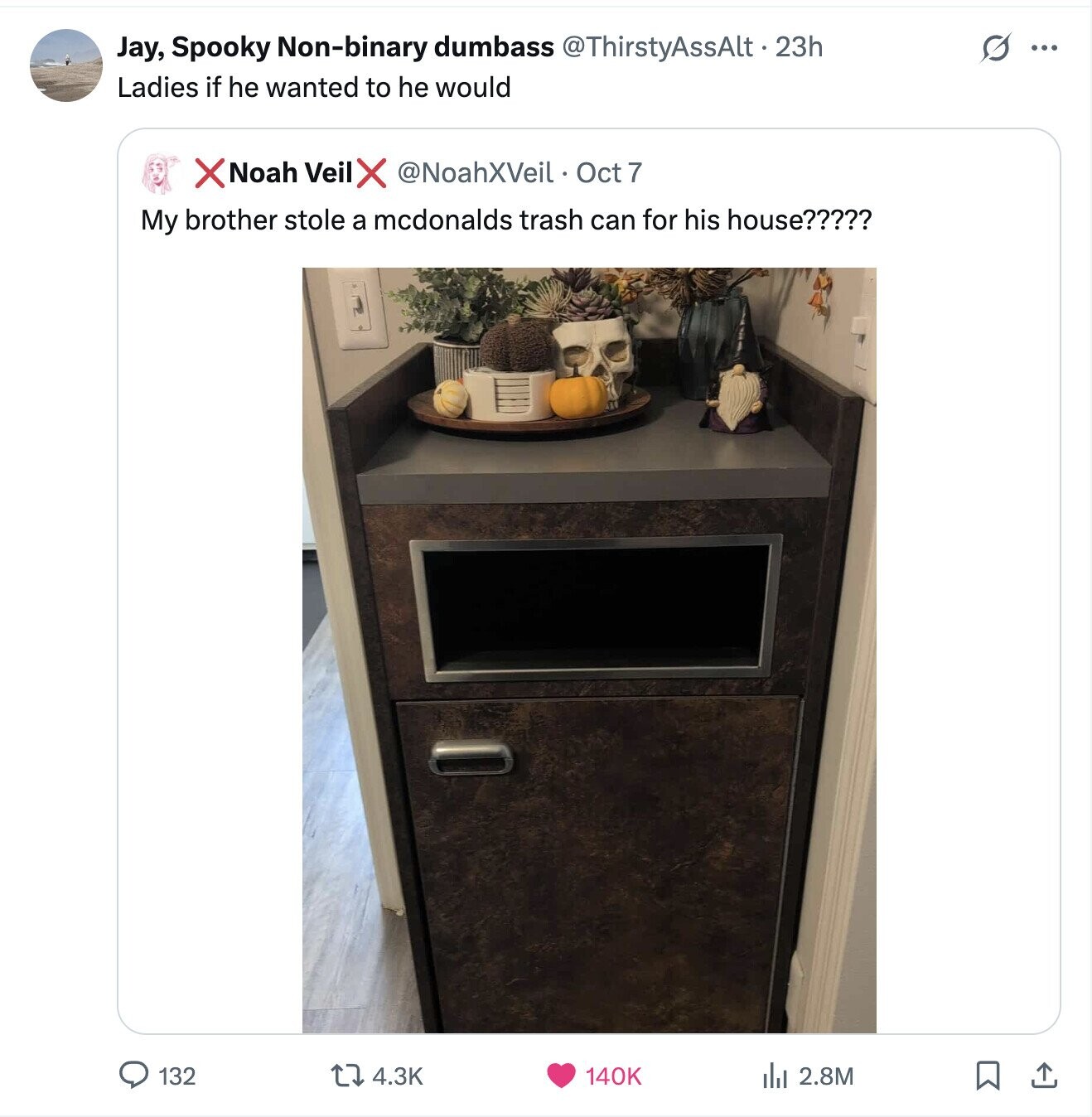 Jay, Spooky Non-binary dumbass @ThirstyAssAlt.23h S ... Ladies if he wanted to he would X Noah Veil X @NoahXVeil Oct 7 My brother stole a mcdonalds trash can for his house????? 132 4.3K 140K del 2.8M 