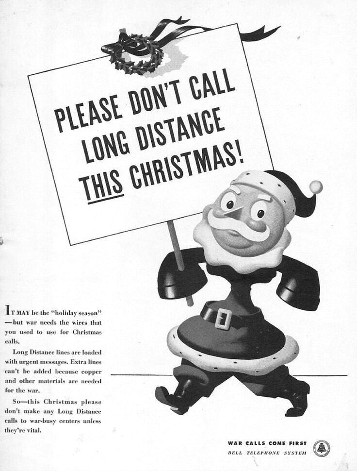 PLEASE DON'T CALL LONG DISTANCE THIS CHRISTMAS! ITMAY be the holiday season -but war needs the wires that you used to use for Christmas calls. Long Distance lines are loaded with urgent messages. Extra lines can't be added because copper and other materials are needed for the war. So-this Christmas please don't make any Long Distance calls to war-busy centers unless they're vital. WAR CALLS COME FIRST BELL TELEPHONE SYSTEM