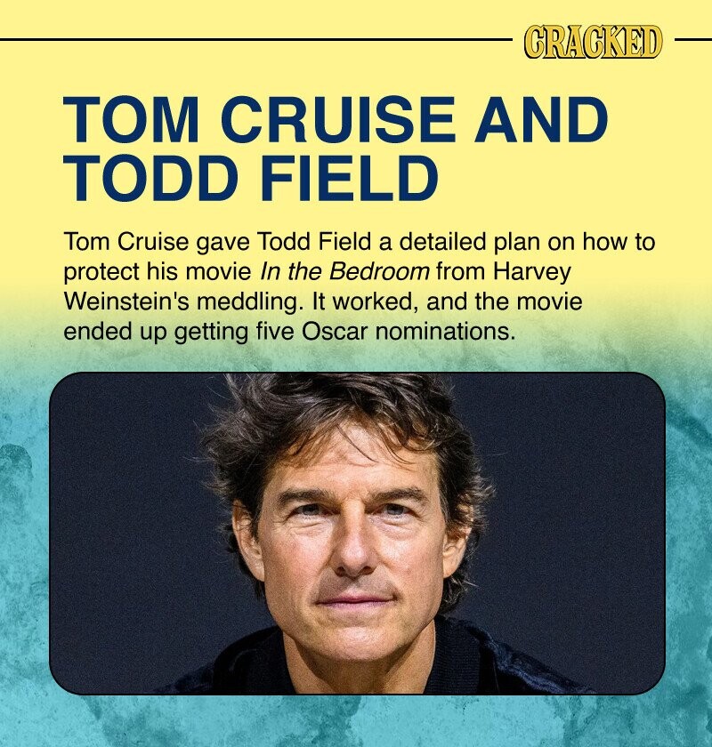 CRACKED ТОМ CRUISE AND TODD FIELD Tom Cruise gave Todd Field a detailed plan on how to protect his movie In the Bedroom from Harvey Weinstein's meddling. It worked, and the movie ended up getting five Oscar nominations.