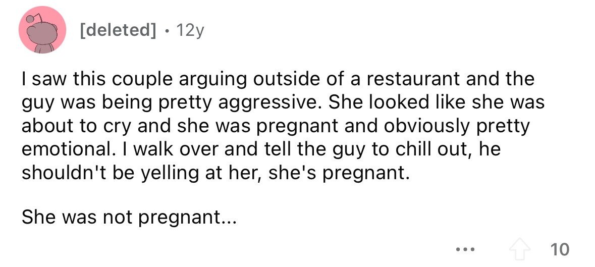[deleted] 12y I saw this couple arguing outside of a restaurant and the guy was being pretty aggressive. She looked like she was about to cry and she was pregnant and obviously pretty emotional. I walk over and tell the guy to chill out, he shouldn't be yelling at her, she's pregnant. She was not pregnant... ... 10 